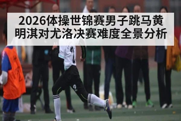 2026体操世锦赛男子跳马黄明淇对尤洛决赛难度全景分析