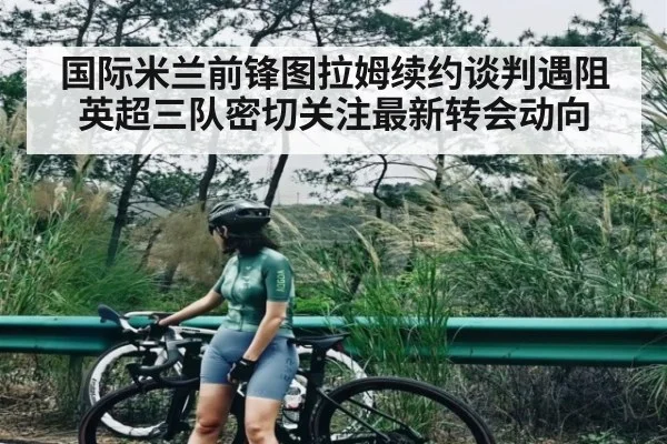 国际米兰前锋图拉姆续约谈判遇阻 英超三队密切关注最新转会动向