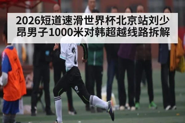 2026短道速滑世界杯北京站刘少昂男子1000米对韩超越线路拆解